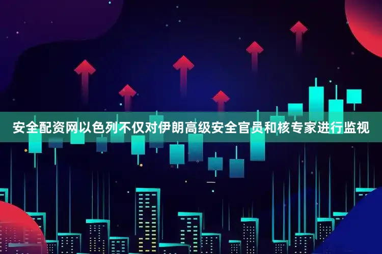安全配资网以色列不仅对伊朗高级安全官员和核专家进行监视
