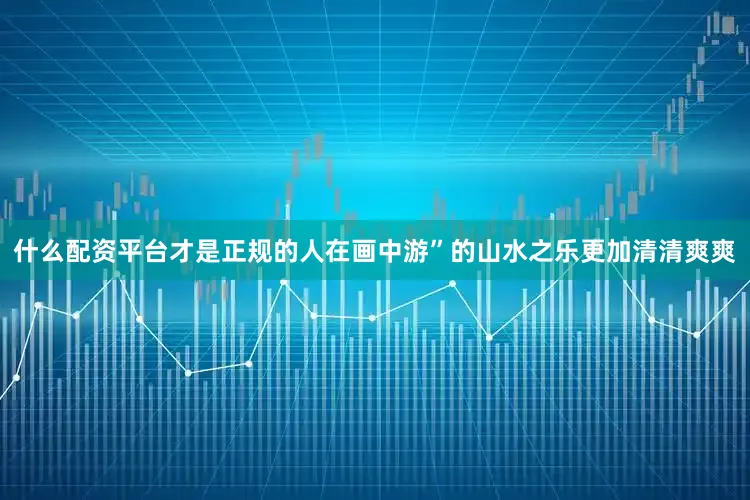 什么配资平台才是正规的人在画中游”的山水之乐更加清清爽爽