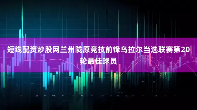 短线配资炒股网兰州陇原竞技前锋乌拉尔当选联赛第20轮最佳球员