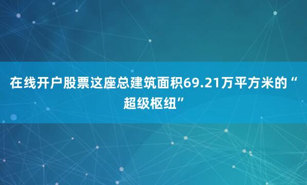 在线开户股票这座总建筑面积69.21万平方米的“超级枢纽”
