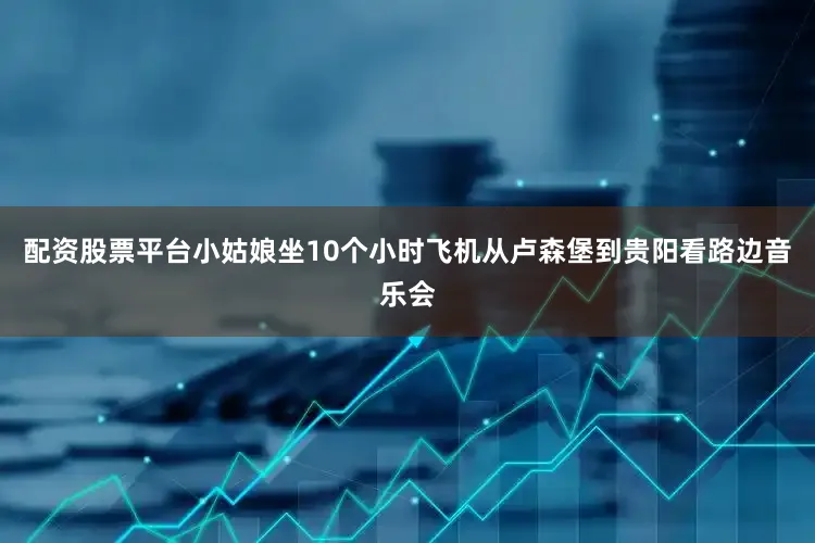 配资股票平台小姑娘坐10个小时飞机从卢森堡到贵阳看路边音乐会