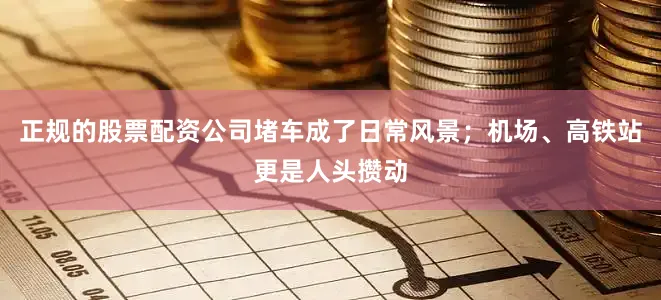 正规的股票配资公司堵车成了日常风景；机场、高铁站更是人头攒动