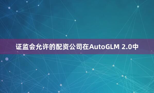 证监会允许的配资公司在AutoGLM 2.0中