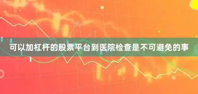 可以加杠杆的股票平台到医院检查是不可避免的事