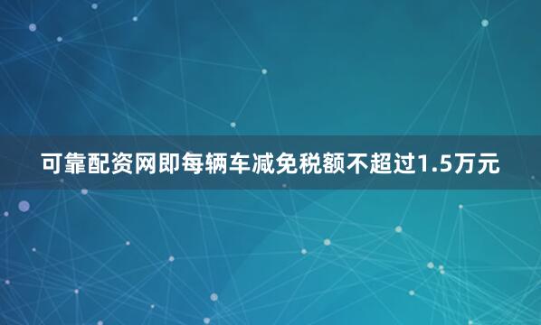 可靠配资网即每辆车减免税额不超过1.5万元